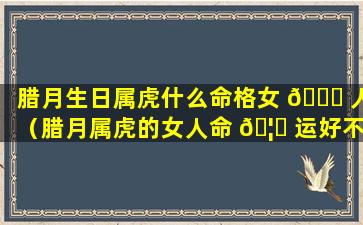 腊月生日属虎什么命格女 🐕 人（腊月属虎的女人命 🦈 运好不好是不是富贵命）